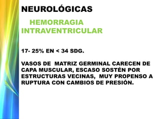 NEUROLÓGICAS
HEMORRAGIA
INTRAVENTRICULAR
17- 25% EN < 34 SDG.
VASOS DE MATRIZ GERMINAL CARECEN DE
CAPA MUSCULAR, ESCASO SOSTÉN POR
ESTRUCTURAS VECINAS, MUY PROPENSO A
RUPTURA CON CAMBIOS DE PRESIÓN.
 