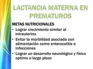 METAS NUTRICIONALES
• Lograr crecimiento similar al
intrauterino
• Evitar la morbilidad asociada con
alimentación como enterocolitis o
infecciones
• Lograr un desarrollo neurológico y físico
optimo a largo plazo
 