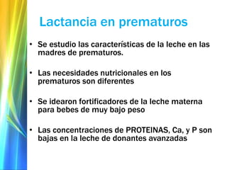 Lactancia en prematuros
• Se estudio las características de la leche en las
madres de prematuros.
• Las necesidades nutricionales en los
prematuros son diferentes
• Se idearon fortificadores de la leche materna
para bebes de muy bajo peso
• Las concentraciones de PROTEINAS, Ca, y P son
bajas en la leche de donantes avanzadas
 