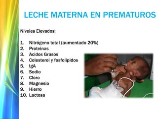 LECHE MATERNA EN PREMATUROS
Niveles Elevados:
1. Nitrógeno total (aumentado 20%)
2. Proteinas
3. Acidos Grasos
4. Colesterol y fosfolipidos
5. IgA
6. Sodio
7. Cloro
8. Magnesio
9. Hierro
10. Lactosa
 