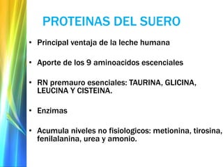 PROTEINAS DEL SUERO
• Principal ventaja de la leche humana
• Aporte de los 9 aminoacidos escenciales
• RN premauro esenciales: TAURINA, GLICINA,
LEUCINA Y CISTEINA.
• Enzimas
• Acumula niveles no fisiologicos: metionina, tirosina,
fenilalanina, urea y amonio.
 