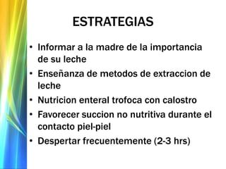 ESTRATEGIAS
• Informar a la madre de la importancia
de su leche
• Enseñanza de metodos de extraccion de
leche
• Nutricion enteral trofoca con calostro
• Favorecer succion no nutritiva durante el
contacto piel-piel
• Despertar frecuentemente (2-3 hrs)
 