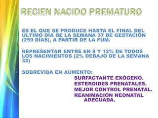 • ES EL QUE SE PRODUCE HASTA EL FINAL DEL
ÚLTIMO DÍA DE LA SEMANA 37 DE GESTACIÓN
(259 DÍAS), A PARTIR DE LA FUM.
• REPRESENTAN ENTRE EN 8 Y 12% DE TODOS
LOS NACIMIENTOS (2% DEBAJO DE LA SEMANA
32)
• SOBREVIDA EN AUMENTO:
SURFACTANTE EXÓGENO.
ESTEROIDES PRENATALES.
MEJOR CONTROL PRENATAL.
REANIMACIÓN NEONATAL
ADECUADA.
 