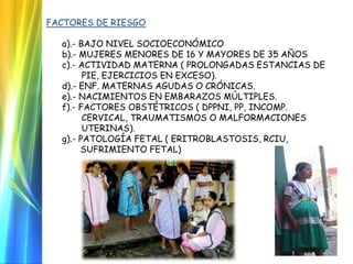 FACTORES DE RIESGO
a).- BAJO NIVEL SOCIOECONÓMICO
b).- MUJERES MENORES DE 16 Y MAYORES DE 35 AÑOS
c).- ACTIVIDAD MATERNA ( PROLONGADAS ESTANCIAS DE
PIE, EJERCICIOS EN EXCESO).
d).- ENF. MATERNAS AGUDAS O CRÓNICAS.
e).- NACIMIENTOS EN EMBARAZOS MÚLTIPLES.
f).- FACTORES OBSTÉTRICOS ( DPPNI, PP, INCOMP.
CERVICAL, TRAUMATISMOS O MALFORMACIONES
UTERINAS).
g).- PATOLOGÍA FETAL ( ERITROBLASTOSIS, RCIU,
SUFRIMIENTO FETAL)
 