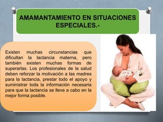 AMAMANTAMIENTO EN SITUACIONES
ESPECIALES.-
Existen muchas circunstancias que
dificultan la lactancia materna, pero
también existen muchas formas de
superarlas. Los profesionales de la salud
deben reforzar la motivación a las madres
para la lactancia, prestar todo el apoyo y
suministrar toda la información necesaria
para que la lactancia se lleve a cabo en la
mejor forma posible.
 