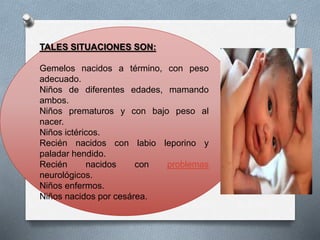 TALES SITUACIONES SON:
Gemelos nacidos a término, con peso
adecuado.
Niños de diferentes edades, mamando
ambos.
Niños prematuros y con bajo peso al
nacer.
Niños ictéricos.
Recién nacidos con labio leporino y
paladar hendido.
Recién nacidos con problemas
neurológicos.
Niños enfermos.
Niños nacidos por cesárea.
 