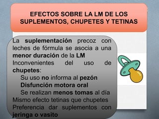 EFECTOS SOBRE LA LM DE LOS
SUPLEMENTOS, CHUPETES Y TETINAS
La suplementación precoz con
leches de fórmula se asocia a una
menor duración de la LM
Inconvenientes del uso de
chupetes:
Su uso no informa al pezón
Disfunción motora oral
Se realizan menos tomas al día
Mismo efecto tetinas que chupetes
Preferencia dar suplementos con
jeringa o vasito
 