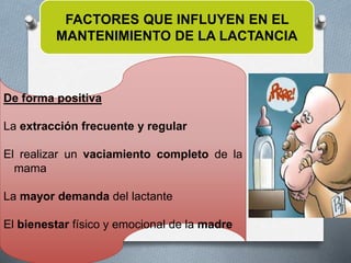 FACTORES QUE INFLUYEN EN EL
MANTENIMIENTO DE LA LACTANCIA
De forma positiva
La extracción frecuente y regular
El realizar un vaciamiento completo de la
mama
La mayor demanda del lactante
El bienestar físico y emocional de la madre
 