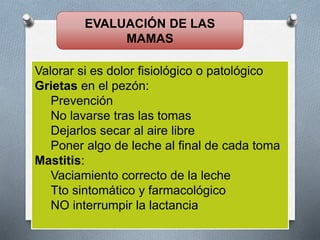 EVALUACIÓN DE LAS
MAMAS
Valorar si es dolor fisiológico o patológico
Grietas en el pezón:
Prevención
No lavarse tras las tomas
Dejarlos secar al aire libre
Poner algo de leche al final de cada toma
Mastitis:
Vaciamiento correcto de la leche
Tto sintomático y farmacológico
NO interrumpir la lactancia
 