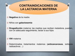 O Negativa de la madre
O Niños con galactosemia
O Drogadicción materna: las madres que reciben metadona, pueden,
con un adecuado seguimiento, lactar a sus hijos
O VIH materna
O Determinados tratamientos maternos (anticancerosos, isótopos
radioactivos…)
CONTRAINDICACIONES DE
LA LACTANCIA MATERNA
 