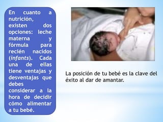 En cuanto a
nutrición,
existen dos
opciones: leche
materna y
fórmula para
recién nacidos
(infants). Cada
una de ellas
tiene ventajas y
desventajas que
debes
considerar a la
hora de decidir
cómo alimentar
a tu bebé.
La posición de tu bebé es la clave del
éxito al dar de amantar.
 