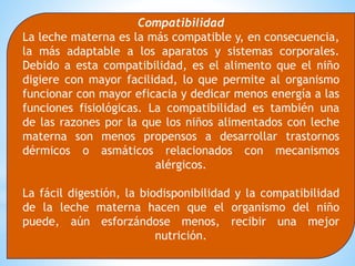 Compatibilidad
La leche materna es la más compatible y, en consecuencia,
la más adaptable a los aparatos y sistemas corporales.
Debido a esta compatibilidad, es el alimento que el niño
digiere con mayor facilidad, lo que permite al organismo
funcionar con mayor eficacia y dedicar menos energía a las
funciones fisiológicas. La compatibilidad es también una
de las razones por la que los niños alimentados con leche
materna son menos propensos a desarrollar trastornos
dérmicos o asmáticos relacionados con mecanismos
alérgicos.
La fácil digestión, la biodisponibilidad y la compatibilidad
de la leche materna hacen que el organismo del niño
puede, aún esforzándose menos, recibir una mejor
nutrición.
 