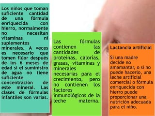 Los niños que toman
suficiente cantidad
de una fórmula
enriquecida con
hierro, normalmente
no necesitan
vitaminas ni
suplementos
minerales. A veces
es necesario que
tomen flúor después
de los 6 meses de
edad si el suministro
de agua no tiene
suficiente
concentración de
este mineral. Las
clases de fórmulas
infantiles son varias.
Las fórmulas
contienen las
cantidades de
proteínas, calorías,
grasas, vitaminas y
minerales
necesarias para el
crecimiento, pero
no contienen los
factores
inmunológicos de la
leche materna.
Lactancia artificial
Si una madre
decide no
amamantar, o si no
puede hacerlo, una
leche artificial
comercial o fórmula
enriquecida con
hierro puede
proporcionar una
nutrición adecuada
para el niño.
 