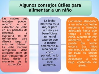 La leche
materna es la
mejor para
un niño y es
beneficiosa
aun en el
caso de que
la madre
amamante al
niño por un
corto
período, o lo
alterne con
otro
alimento.
Algunos consejos útiles para
alimentar a un niño
Convienen alimentar
a un niño con leche
materna o fórmula
adecuada hasta que
tenga 1 año de
edad. A partir de ese
momento, se le
puede dar leche
entera. Los niños
menores de dos años
de edad no deben
beber leche
desnatada o con
bajo contenido de
grasa.
Las madres que
trabajan pueden
recurrir a un
extractor de leche
en sus períodos de
descanso, y
guardarla en un
refrigerador para
dársela luego al
niño con biberón.
La leche materna
refrigerada debe
utilizarse antes de
que transcurran 24
horas desde el
momento de la
extracción.
 