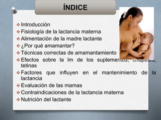  Introducción
 Fisiología de la lactancia materna
 Alimentación de la madre lactante
 ¿Por qué amamantar?
 Técnicas correctas de amamantamiento
 Efectos sobre la lm de los suplementos, chupetes,
tetinas
 Factores que influyen en el mantenimiento de la
lactancia
 Evaluación de las mamas
 Contraindicaciones de la lactancia materna
 Nutrición del lactante
ÍNDICE
 