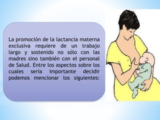 La promoción de la lactancia materna
exclusiva requiere de un trabajo
largo y sostenido no sólo con las
madres sino también con el personal
de Salud. Entre los aspectos sobre los
cuales sería importante decidir
podemos mencionar los siguientes:
 