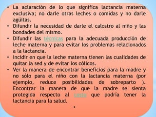 • La aclaración de lo que significa lactancia materna
exclusiva; no darle otras leches o comidas y no darle
agüitas.
• Difundir la necesidad de darle el calostro al niño y las
bondades del mismo.
• Difundir las técnicas para la adecuada producción de
leche materna y para evitar los problemas relacionados
a la lactancia.
• Incidir en que la leche materna tienen las cualidades de
quitar la sed y de evitar los cólicos.
• Ver la manera de encontrar beneficios para la madre y
no sólo para el niño con la lactancia materna (por
ejemplo, reduce posibilidades de sobreparto ).
Encontrar la manera de que la madre se sienta
protegida respecto al costo que podría tener la
lactancia para la salud.
•
 
