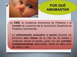 POR QUÉ
AMAMANTAR
La OMS, la Academia Americana de Pediatría y el
Comité de Lactancia de la Asociación Española de
Pediatría recomienda:
“ La alimentación exclusiva al pecho durante los
primeros seis meses de la vida de los bebés y
continuar dando el pecho, junto con las comidas
complementarias adecuadas, hasta los dos años
de edad o más.”
 