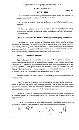 "Sesquicentenario de &z Epopeya .flv2zcionaü 1864 -1870
PODER LEGISLATIVO
Pág. N°3/7
LEY P1° 5508
d. Promover la sensibilización y concienciación de los padres, las familias y la
sociedad respecto a los beneficios de la lactancia materna.
e. Promover la creación y desarrollo de Bancos de Leche Materna y albergues y
regularlos.
f. Promover, a través de los medios masivos de comunicación la difusión y
sensibilización sobre los beneficios y calidad de la Lactancia Materna Exclusiva y
Complementada.
Artículo 10.- Funciones del Ministerio de Trabajo, Empleo y Seguridad Social:
El Ministerio de Trabajo, Empleo y Seguridad Social deberá diseñar y aplicar
estrategias de control para el efectivo cumplimiento del otorgamiento de los permisos por
maternidad y lactancia y otros permisos laborales, a través de procesos de fiscalización
programados y aleatorios, y aplicar en forma inmediata las sanciones establecidas para las
infracciones cometidas a las obligaciones dispuestas por la presente Ley.
Articulo 11.- Permiso de Maternidad.
Toda trabajadora tendrá derecho a acceder en forma plena al Permiso de
Maternidad, sea cual fuere el tipo de prestación o contrato por el cual presta un servicio, por
un período de 18 (dieciocho) semanas ininterrumpidas, toda vez que presente un certificado
médico expedido o visado por el Instituto de Previsión Social o el Ministerio de Salud
Pública y Bienestar Social, a través de cualquiera de sus oficinas situadas en el territorio de
la República, en el que indique su gravidez y su posible fecha de parto.
En interés superior del niño la trabajadora podrá tomar el permiso 2 (dos) semanas
antes del parto.
Cuando el parto se produjese antes de iniciada la semana número 35 (treinta y
cinco) de gestación, o si el niño al nacer pesare menos de 2.000 (dos mil) gramos o naciera
con enfermedades congénitas que ameriten incubadora o cuidados especiales, justificados
con certificación médica, el permiso será de 24 (veinticuatro) semanas.
En caso de embarazos múltiples el período de permiso de maternidad establecido en
el presente artículo, se incrementará en razón de 1 (un) mes por cada niño a partir del
segundo niño.
Si ocurren simultáneamente las dos circunstancias mencionadas anteriormente, la
duración del descanso postnatal es la de aquel que posea una mayor extensión.
vio
 