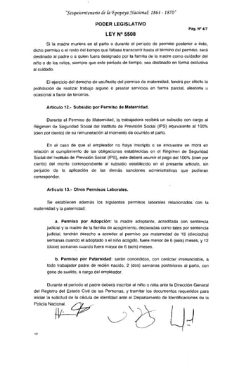 "Sesquicentenario de &i Epopeya Waciona1 1864 - 1870"
PODER LEGISLATIVO
Pág. N° 4/7
LEY N° 5508
Si la madre muriera en el parto o durante el período de permiso posterior a éste,
dicho permiso o el resto del tiempo que faltase transcurrir hasta el término del permiso, será
destinado al padre o a quien fuera designado por la familia de la madre como cuidador del
niño o de los niños, siempre que este período de tiempo, sea destinado en forma exclusiva
al cuidado.
El ejercicio del derecho de usufructo del permiso de maternidad, tendrá por efecto la
prohibición de realizar trabajo alguno o prestar servicios en forma parcial, aleatoria u
ocasional a favor de terceros.
Artículo 12.- Subsidio por Permiso de Maternidad.
Durante el Permiso de Maternidad, la trabajadora recibirá un subsidio con cargo al
Régimen de Seguridad Social del Instituto de Previsión Social (IPS) equivalente al 100%
(cien por ciento) de su remuneración al momento de ocurrido el parto.
En el caso de que el empleador no haya inscripto o se encuentre en mora en
relación al cumplimiento de las obligaciones establecidas en el Régimen de Seguridad
Social del Instituto de Previsión Social (IPS), este deberá asumir el pago del 100% (cien por
ciento) del monto correspondiente al subsidio establecido en el presente artículo, sin
perjuicio de la aplicación de las demás sanciones administrativas que pudieran
corresponder.
Articulo 13.- Otros Permisos Laborales.
Se establecen además los siguientes permisos laborales relacionados con la
maternidad y la paternidad:
a. Permiso por Adopción: la madre adoptante, acreditada con sentencia
judicial y la madre de la familia de acogimiento, declaradas como tales por sentencia
judicial, tendrán derecho a acceder al permiso por maternidad de 18 (dieciocho)
semanas cuando el adoptado o el niño acogido, fuere menor de 6 (seis) meses, y 12
(doce) semanas cuando fuere mayor de 6 (seis) meses.
b. Permiso por Paternidad: serán concedidos, con carácter irrenunciable, a
todo trabajador padre de recién nacido, 2 (dos) semanas posteriores al parto, con
goce de sueldo, a cargo del empleador.
Durante el período el padre deberá inscribir al niño o niña ante la Dirección General
del Registro del Estado Civil de las Personas, y tramitar los documentos requeridos para
iniciar la solicitud de la cédula de identidad ante el Departamento de Identificaciones de la
Policía
Naci.l
vio
 