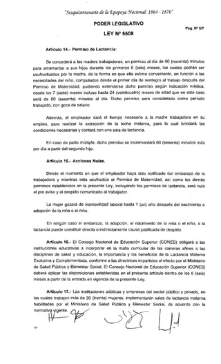 "Sesquicentenario d2 &i Epopeya Jfaciona1 1864 - 1870"
PODER LEGISLATIVO
Pág. N°5/7
LEY 14° 5508
Articulo 14.- Permiso de Lactancia:
Se concederá a las madres trabajadoras, un permiso al día de 90 (noventa) minutos
para amamantar a sus hijos durante los primeros 6 (seis) meses, los cuales podrán ser
usufructuados por la madre, de la forma en que ella estime conveniente, en función a las
necesidades del niño, computados desde el primer día de reintegro al trabajo después del
Permiso de Maternidad; pudiendo extenderse dicho permiso según indicación médica,
desde los 7 (siete) meses incluso hasta 24 (veinticuatro) meses de edad que en este caso
será de 60 (sesenta) minutos al día. Dicho permiso será considerado como período
trabajado, con goce de salario.
Además, el empleador dará el tiempo necesario a la madre trabajadora en su
empleo, para realizar la extracción de la leche materna, para lo cual brindará las
condiciones necesarias y contará con una sala de lactancia.
En caso de parto múltiple, dicho permiso se incrementará 60 (sesenta) minutos más
por día a partir del segundo hijo.
Artículo 15.- Acciones Nulas.
Desde el momento en que el empleador haya sido notificado del embarazo de la
trabajadora y mientras esta usufructúe el Permiso de Maternidad, así como los demás
permisos establecidos en la presente Ley, incluyendo los permisos de lactancia, será nulo
el pre aviso y el despido comunicado al trabajador.
La mujer gozará de inamovilidad laboral hasta 1 (un) año después del nacimiento o
adopción de la niña o el niño.
En ningún caso el embarazo, la adopción, el nacimiento de la niña o el niño, o la
lactancia puede constituir directa o indirectamente causa justificada de despido.
Articulo 16.- El Consejo Nacional de Educación Superior (CONES) obligará a las
instituciones educativas a incorporar en la malla curricular de las carreras afines a las
disciplinas de salud y educación, la importancia y los beneficios de la Lactancia Materna
Exclusiva y Complementada, conforme a las directrices impartidas al efecto por el Ministerio
de Salud Pública y Bienestar Social. El Consejo Nacional de Educación Superior (CONES)
deberá aplicar las disposiciones establecidas en el presente artículo dentro de los 6 (seis)
meses a partir de la entrada en vigencia de la presente Ley.
Articulo 17.- Las instituciones públicas y empresas del sector público y privado, en
las cuales trabajen más de 30 (treinta) mujeres, implementarán salas de lactancia materna
habilitadas por el Ministerio de Salud Pública y Bienestar Social, de acuerdo con la
norrnatiente.
y
 