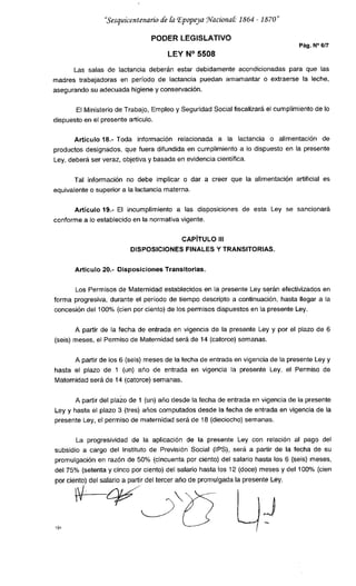 "Sesquicentenario de &z Epopeya Wacionat 1864 1870
PODER LEGISLATIVO
Pág. N°6/7
LEY N° 5508
Las salas de lactancia deberán estar debidamente acondicionadas para que las
madres trabajadoras en período de lactancia puedan amamantar o extraerse la leche,
asegurando su adecuada higiene y conservación.
El Ministerio de Trabajo, Empleo y Seguridad Social fiscalizará el cumplimiento de lo
dispuesto en el presente artículo.
Artículo 18.- Toda información relacionada a la lactancia o alimentación de
productos designados, que fuera difundida en cumplimiento a lo dispuesto en la presente
Ley, deberá ser veraz, objetiva y basada en evidencia científica.
Tal información no debe implicar o dar a creer que la alimentación artificial es
equivalente o superior a la lactancia materna.
Articulo 19.- El incumplimiento a las disposiciones de esta Ley se sancionará
conforme a lo establecido en la normativa vigente.
CAPÍTULO III
DISPOSICIONES FINALES Y TRANSITORIAS.
Artículo 20.- Disposiciones Transitorias.
Los Permisos de Maternidad establecidos en la presente Ley serán efectivizados en
forma progresiva, durante el período de tiempo descripto a continuación, hasta llegar a la
concesión del 100% (cien por ciento) de los permisos dispuestos en la presente Ley.
A partir de la fecha de entrada en vigencia de la presente Ley y por el plazo de 6
(seis) meses, el Permiso de Maternidad será de 14 (catorce) semanas.
A partir de los 6 (seis) meses de la fecha de entrada en vigencia de la presente Ley y
hasta el plazo de 1 (un) año de entrada en vigencia la presente Ley, el Permiso de
Maternidad será de 14 (catorce) semanas.
A partir del plazo de 1 (un) año desde la techa de entrada en vigencia de la presente
Ley y hasta el plazo 3 (tres) años computados desde la fecha de entrada en vigencia de la
presente Ley, el permiso de maternidad será de 18 (dieciocho) semanas.
La progresividad de la aplicación de la presente Ley con relación al pago del
subsidio a cargo del Instituto de Previsión Social (IPS), será a partir de la fecha de su
promulgación en razón de 50% (cincuenta por ciento) del salario hasta los 6 (seis) meses,
de¡ 75% (setenta y cinco por ciento) del salario hasta los 12 (doce) meses y del 100% (cien
por ciento) del salario a partir del tercer año de promulgada la presente Ley.
 