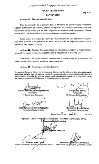 "Sesquicentenario fr ki Epopeya Wacional 1864 -1870
PODER LEGISLATIVO
Pág. N°7/7
LEY N° 5508
Artículo 21.- Disposiciones Finales.
Para la aplicación de la presente Ley, el Ministerio de Salud Pública y Bienestar
Social y el Ministerio de Trabajo, Empleo y Seguridad Social dispondrán de recursos que
provendrán de los fondos que les sean asignados anualmente en el Presupuesto General
de la Nación, que serán incluidos en una partida presupuestaria especial.
Estos fondos provendrán de Fuente de Financiamiento 10 y no podrán ser utilizados
para fines distintos a los previstos en esta Ley ni podrán ser objeto de disminución o
afectación bajo ningún concepto.
Articulo 22.- Quedan derogadas todas las disposiciones legales y reglamentarias
que contravengan o resulten incompatibles con lo dispuesto en la presente Ley.
Artículo 23.- El Poder Ejecutivo reglamentará la presente Ley en el plazo de 120
(ciento veinte) días, contados a partir de su promulgación.
Artículo 24.- Comuníquese al Poder Ejecutivo.
Aprobado el Proyecto de Ley por la Honorable Cámara de Senadores, a diez días del mes de
setiembre del año dos mil quince, quedando sancionado el mismo por la Honorable Cámara
de Diputados, a un día del mes de octubre del año dos mil quince, de conformidad con lo
dispuesto en el Artículo 207 Numeral 1) de la Constitución Nacional.
Hugoalberto z Moreno
Pres dente
H. Cámara de Diputados
José Domingo Adorno Mazacotte
Secretario Parlamentario
C1 5C)
Mar¡ dBennítez
re
H. Cáma
Derlisriel sorio Nunes
Secre ario Parlamentario
Asunción, 2 de de 2015
Téngase por Ley de la ese e insértese en el Registro Oficial.
El la República
FMØbl Caries Jara
uillermo Sosa Antonio Car arrios Fernández
Ministro de Trabajo, Emple9, Social Ministro de Salu ú lica y Bienestar Social
7
 