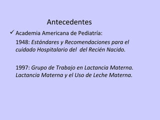Antecedentes Academia Americana de Pediatría: 1948:  Estándares y Recomendaciones para el cuidado Hospitalario del  del Recién Nacido. 1997:  Grupo de Trabajo en Lactancia Materna. Lactancia Materna y el Uso de Leche Materna. 