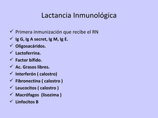 Lactancia Inmunológica Primera inmunización que recibe el RN Ig G, Ig A secret, Ig M, Ig E. Oligosacáridos. Lactoferrina. Factor bífido. Ac. Grasos libres. Interferón ( calostro) Fibronectina ( calostro ) Leucocitos ( calostro ) Macrófagos  (lisozima ) Linfocitos B  