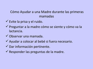   Cómo Ayudar a una Madre durante las primeras mamadas Evite la prisa y el ruido. Preguntar a la madre cómo se siente y cómo va la lactancia. Observar una mamada. Ayudar a colocar al bebé si fuera necesario. Dar información pertinente. Responder las preguntas de la madre. 