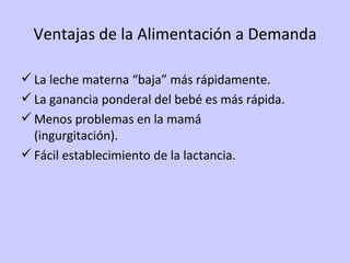 Ventajas de la Alimentación a Demanda La leche materna “baja” más rápidamente. La ganancia ponderal del bebé es más rápida. Menos problemas en la mamá  (ingurgitación). Fácil establecimiento de la lactancia. 