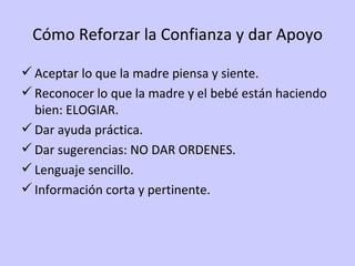 Cómo Reforzar la Confianza y dar Apoyo Aceptar lo que la madre piensa y siente. Reconocer lo que la madre y el bebé están haciendo bien: ELOGIAR. Dar ayuda práctica. Dar sugerencias: NO DAR ORDENES. Lenguaje sencillo. Información corta y pertinente. 