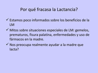 Por qué fracasa la Lactancia? Estamos poco informados sobre los beneficios de la LM Mitos sobre situaciones especiales de LM: gemelos, prematuros, fisura palatina, enfermedades y uso de fármacos en la madre. Nos preocupa realmente ayudar a la madre que lacta? 
