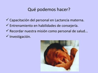 Qué podemos hacer? Capacitación del personal en Lactancia materna. Entrenamiento en habilidades de consejería. Recordar nuestra misión como personal de salud... Investigación. 