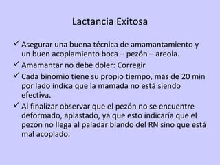 Lactancia Exitosa Asegurar una buena técnica de amamantamiento y un buen acoplamiento boca – pezón – areola. Amamantar no debe doler: Corregir Cada binomio tiene su propio tiempo, más de 20 min por lado indica que la mamada no está siendo efectiva. Al finalizar observar que el pezón no se encuentre deformado, aplastado, ya que esto indicaría que el pezón no llega al paladar blando del RN sino que está mal acoplado. 