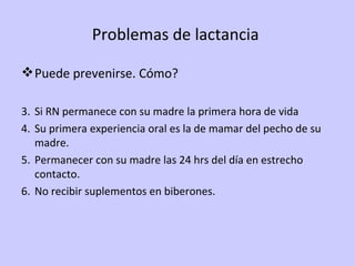 Problemas de lactancia  Puede prevenirse. Cómo? Si RN permanece con su madre la primera hora de vida Su primera experiencia oral es la de mamar del pecho de su madre. Permanecer con su madre las 24 hrs del día en estrecho contacto. No recibir suplementos en biberones. 