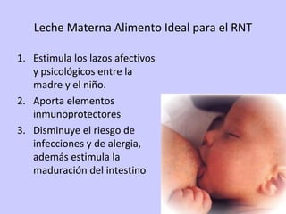 Leche Materna Alimento Ideal para el RNT Estimula los lazos afectivos y psicológicos entre la madre y el niño. Aporta elementos inmunoprotectores Disminuye el riesgo de infecciones y de alergia, además estimula la maduración del intestino 