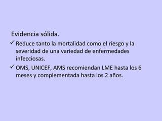 Evidencia sólida. Reduce tanto la mortalidad como el riesgo y la severidad de una variedad de enfermedades infecciosas. OMS, UNICEF, AMS recomiendan LME hasta los 6 meses y complementada hasta los 2 años. 