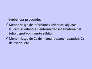 Evidencia probable. Menor riesgo de infecciones urinarias, algunas leucemias infantiles, enfermedad inflamatoria del tubo digestivo, muerte súbita. Menor riesgo de Ca de mama (postmenopausia), Ca de ovario, etc 