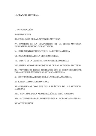 LACTANCIA MATERNA




I.- INTRODUCCIÓN

II.- DEFINICIONES

III.- FISIOLOGÍA DE LA LACTANCIA MATERNA

IV.- CAMBIOS EN LA COMPOSICIÓN DE LA LECHE MATERNA
DURANTE EL PERIODO DE LACTANCIA

V.- NUTRIMENTOS PRESENTES EN LA LECHE MATERNA

VI.- INMUNOLOGÍA DE LA LECHE MATERNA

VII.- EFECTO DE LA LECHE MATERNA SOBRE LA OBESIDAD

VIII.-IMPLICACIONES PSICOLÓGICAS DE LA LACTANCIA MATERNA

IX.- FACTORES DE RIESGO TEMPRANOS QUE SE DEBEN IDENTIFICAR
PARA ASEGURAR ÉXITO DE LA LACTANCIA MATERNA

X.- CONTRAINDICACIONES DE LA LACTANCIA MATERNA

XI.- ICTERICIA POR LECHE MATERNA

XII.- PROBLEMAS COMUNES DE LA PRÁCTICA DE LA LACTANCIA
MATERNA

XIII.- VENTAJAS DE LA ALIMENTACIÓN AL SENO MATERNO

XIV.- ACCIONES PARA EL FOMENTO DE LA LACTANCIA MATERNA

XV.- CONCLUSIÓN
 