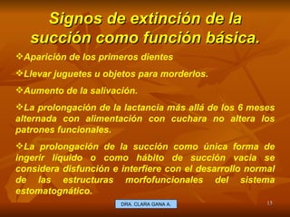 Signos de extinción de la succión como función básica. E.U. Silvia Lagos A. Aparición de los primeros dientes Llevar juguetes u objetos para morderlos.  Aumento de la salivación. La prolongación de la lactancia más allá de los 6 meses alternada con alimentación con cuchara no altera los patrones funcionales.  La prolongación de la succión como única forma de ingerir líquido o como hábito de succión vacia se considera disfunción e interfiere con el desarrollo normal de las estructuras morfofuncionales del sistema estomatognático. DRA. CLARA GANA A. 