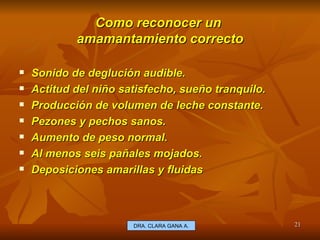 Como reconocer un  amamantamiento correcto Sonido de deglución audible. Actitud del niño satisfecho , sueño tranquilo. Producción de volumen de leche constante. Pezones y pechos sanos. Aumento de peso normal. Al menos seis pañales mojados. Deposiciones amarillas y fluidas E.U. Silvia Lagos A. DRA. CLARA GANA A. 