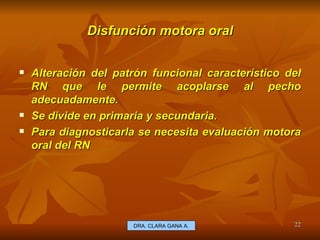 Disfunción motora oral Alteración del patrón funcional característico del RN que le permite acoplarse al pecho adecuadamente. Se divide en primaria y secundaria. Para diagnosticarla se necesita evaluación motora oral del RN  E.U. Silvia Lagos A. DRA. CLARA GANA A. 
