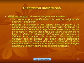 Disfunción motora oral DMO secundaria:   al uso de chupete o mamadera. Se produce por modificación del patrón original de succión – deglución. Durante la succión el RN agarra sólo el pezón y lo empuja con la lengua en vez de envolverlo, los labios no se evierten y las encías comprimen el pezón para que no se escape    erosión del pezón y/o fisura circular de la base    dolor e inhibición del reflejo de eyección y dificulta la extracción de la leche.  Se corrige con masajes con el pulpejo del dedo índice ejerciendo presión sobre la lengua del niño y retirando el dedo paulatinamente, repetir varias veces hasta que la lengua  envuelva  el dedo y sobre pase la encía posterior. E.U. Silvia Lagos A. DRA. CLARA GANA A. 