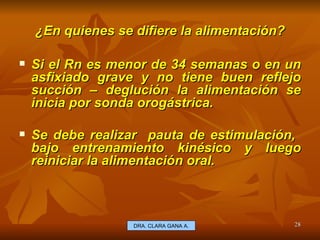 ¿En quienes se difiere la alimentación? E.U. Silvia Lagos A. Si el Rn es menor de 34 semanas o en un asfixiado grave y no tiene buen reflejo succión – deglución la alimentación se inicia por sonda orogástrica. Se debe realizar  pauta de estimulación,  bajo entrenamiento kinésico y luego reiniciar la alimentación oral. DRA. CLARA GANA A. 