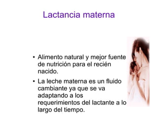 Lactancia materna
● Alimento natural y mejor fuente
de nutrición para el recién
nacido.
● La leche materna es un fluido
cambiante ya que se va
adaptando a los
requerimientos del lactante a lo
largo del tiempo.
 