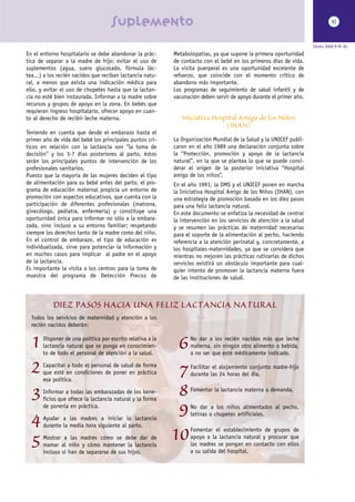 suplemento                                                                                XI



                                                                                                                      Otoño 2000 • Nº 85
En el entorno hospitalario se debe abandonar la prác-       Metabolopatías, ya que supone la primera oportunidad
tica de separar a la madre de hijo; evitar el uso de        de contacto con el bebé en los primeros días de vida.
suplementos (agua, suero glucosado, fórmula lác-            La visita puerperal es una oportunidad excelente de
tea...) a los recién nacidos que reciban lactancia natu-    refuerzo, que coincide con el momento crítico de
ral, a menos que exista una indicación médica para          abandono más importante.
ello, y evitar el uso de chupetes hasta que la lactan-      Los programas de seguimiento de salud infantil y de
cia no esté bien instaurada. Informar a la madre sobre      vacunación deben servir de apoyo durante el primer año.
recursos y grupos de apoyo en la zona. En bebés que
requieran ingreso hospitalario, ofrecer apoyo en cuan-
to al derecho de recibir leche materna.                        Iniciativa Hospital Amigo de los Niños
                                                                              (IHAN)
Teniendo en cuenta que desde el embarazo hasta el
primer año de vida del bebé los principales puntos crí-     La Organización Mundial de la Salud y la UNICEF publi-
ticos en relación con la lactancia son “la toma de          caron en el año 1989 una declaración conjunta sobre
decisión” y los 3-7 días posteriores al parto, éstos        la “Protección, promoción y apoyo de la lactancia
serán los principales puntos de intervención de los         natural”, en la que se plantea lo que se puede consi-
profesionales sanitarios.                                   derar el origen de la posterior iniciativa “Hospital
Puesto que la mayoría de las mujeres deciden el tipo        amigo de los niños”.
de alimentación para su bebé antes del parto, el pro-       En el año 1991, la OMS y el UNICEF ponen en marcha
grama de educación maternal propicia un entorno de          la Iniciativa Hospital Amigo de los Niños (IHAN), con
promoción con aspectos educativos, que cuenta con la        una estrategia de promoción basada en los diez pasos
participación de diferentes profesionales (matrona,         para una feliz lactancia natural.
ginecólogo, pediatra, enfermería) y constituye una          En este documento se enfatiza la necesidad de centrar
oportunidad única para informar no sólo a la embara-        la intervención en los servicios de atención a la salud
zada, sino incluso a su entorno familiar; respetando        y se resumen las prácticas de maternidad necesarias
siempre los derechos tanto de la madre como del niño.       para el soporte de la alimentación al pecho, haciendo
En el control de embarazo, el tipo de educación es          referencia a la atención perinatal y, concretamente, a
individualizada, sirve para potenciar la información y      los hospitales-maternidades, ya que se considera que
en muchos casos para implicar al padre en el apoyo          mientras no mejoren las prácticas rutinarias de dichos
de la lactancia.                                            servicios existirá un obstáculo importante para cual-
Es importante la visita a los centros para la toma de       quier intento de promover la lactancia materna fuera
muestra del programa de Detección Precoz de                 de las instituciones de salud.



           DIEZ PASOS HACIA UNA FELIZ LACTANCIA NATURAL
  Todos los servicios de maternidad y atención a los
  recién nacidos deberán:


  1    Disponer de una política por escrito relativa a la
       lactancia natural que se ponga en conocimien-
       to de todo el personal de atención a la salud.
                                                             6     No dar a los recién nacidos más que leche
                                                                   materna, sin ningún otro alimento o bebida,
                                                                   a no ser que esté médicamente indicado.


  2    Capacitar a todo el personal de salud de forma
       que esté en condiciones de poner en práctica
       esa política.
                                                             7     Facilitar el alojamiento conjunto madre-hijo
                                                                   durante las 24 horas del día.


  3    Informar a todas las embarazadas de los bene-
       ficios que ofrece la lactancia natural y la forma
                                                             8     Fomentar la lactancia materna a demanda.

       de ponerla en práctica.
                                                             9     No dar a los niños alimentados al pecho,
                                                                   tetinas o chupetes artificiales.
  4    Ayudar a las madres a iniciar la lactancia
       durante la media hora siguiente al parto.


  5    Mostrar a las madres cómo se debe dar de
       mamar al niño y cómo mantener la lactancia
                                                            10     Fomentar el establecimiento de grupos de
                                                                   apoyo a la lactancia natural y procurar que
                                                                   las madres se pongan en contacto con ellos
       incluso si han de separarse de sus hijos.                   a su salida del hospital.
 