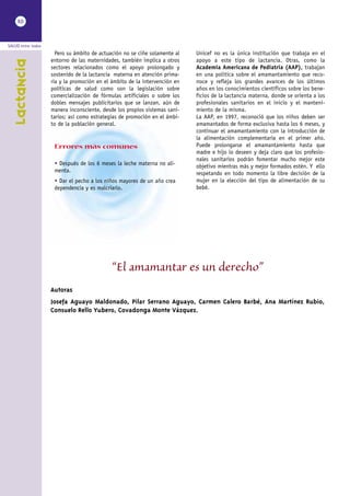 XII



SALUD entre todos
                      Pero su ámbito de actuación no se ciñe solamente al   Unicef no es la única institución que trabaja en el
                    entorno de las maternidades, también implica a otros    apoyo a este tipo de lactancia. Otras, como la
    Lactancia


                    sectores relacionados como el apoyo prolongado y        Academia Americana de Pediatría (AAP), trabajan
                    sostenido de la lactancia materna en atención prima-    en una política sobre el amamantamiento que reco-
                    ria y la promoción en el ámbito de la intervención en   noce y refleja los grandes avances de los últimos
                    políticas de salud como son la legislación sobre        años en los conocimientos científicos sobre los bene-
                    comercialización de fórmulas artificiales o sobre los   ficios de la lactancia materna, donde se orienta a los
                    dobles mensajes publicitarios que se lanzan, aún de     profesionales sanitarios en el inicio y el manteni-
                    manera inconsciente, desde los propios sistemas sani-   miento de la misma.
                    tarios; así como estrategias de promoción en el ámbi-   La AAP, en 1997, reconoció que los niños deben ser
                    to de la población general.                             amamantados de forma exclusiva hasta los 6 meses, y
                                                                            continuar el amamantamiento con la introducción de
                                                                            la alimentación complementaria en el primer año.
                     Errores más comunes                                    Puede prolongarse el amamantamiento hasta que
                                                                            madre e hijo lo deseen y deja claro que los profesio-
                                                                            nales sanitarios podrán fomentar mucho mejor este
                     • Después de los 6 meses la leche materna no ali-      objetivo mientras más y mejor formados estén. Y ello
                     menta.                                                 respetando en todo momento la libre decisión de la
                     • Dar el pecho a los niños mayores de un año crea      mujer en la elección del tipo de alimentación de su
                     dependencia y es malcriarlo.                           bebé.




                                             “El amamantar es un derecho”
                    Autoras
                    Josefa Aguayo Maldonado, Pilar Serrano Aguayo, Carmen Calero Barbé, Ana Martínez Rubio,
                    Consuelo Rello Yubero, Covadonga Monte Vázquez.
 