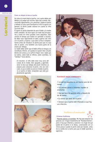 IV



SALUD entre todos
                    Cómo se adapta la boca al pecho
    Lactancia


                    Se coloca la mano bajo el pecho, con cuatro dedos por
                    debajo y el pulgar por encima, lejos de la areola, des-
                    cansando ligeramente y sin presionar. Sujete el pecho
                    y elévelo un poco para facilitarle al niño el agarre; en
                    general, el pecho puede soltarse en cuanto el niño
                    succione bien.
                    El agarre al pecho depende de que el bebé y la madre
                    estén cómodos. Se hace igual con todo tipo de pezo-
                    nes y tanto en niños grandes como pequeños. Sólo
                    variará el tiempo que tardan en aprender a hacerlo.
                    Se debe rozar ligeramente el labio superior del niño
                    con el pezón y esperar a que abra la boca completa-
                    mente antes de introducir el pecho para que no coja
                    sólo el pezón, sino también una buena parte de la
                    areola por debajo.
                    La madre debe sentir que el bebé utiliza la lengua y la
                    mandíbula inferior, así quedará el pezón bien situado
                    dentro de la boca y no sufrirá ningún roce; vigile que
                    los labios, sobre todo el inferior, estén evertidos, no
                    “metidos” hacia dentro.

                       En resumen, el niño debe estar muy cerca del
                       cuerpo de la madre, bien apoyado y agarrado;
                       tener la boca por debajo del pezón mientras se
                       prepara para colocarse al pecho. Una vez colo-
                       cado, lo que se debe es acercar el bebé al pecho,
                       no el pecho al bebé. Comprobar que está per-
                       fectamente agarrado.

                                                                                Errores más comunes
                      BIEN
                                                                                • Los pechos pequeños no son buenos para dar de
                                                                                mamar.
                                                                                • Los pezones planos e invertidos impiden el
                                                                                amamantar.
                                                                                • Hay que lavar los pezones antes y después de
                                                                                dar de mamar.
                                                                                • Es normal que duela dar el pecho.
                                                                                • Siempre que el pecho esté inflamado es que hay
                                                                                una infección.


                      MAL
                                                                                          Problemas al amamantar
                                                                                Primeros Problemas
                                                                               - Pezones planos o invertidos: No hay que preparar los
                                                                               pezones con ningún tratamiento de “fortalecimiento”,
                                                                               pero sí hay que informar y asesorar a la mujer de que
                                                                               podrá dar el pecho si lo desea, comenzando con un
                                                                               inicio precoz cuando el pecho esté aún blando, antes
                                                                               de la subida de la leche para que el bebé aprenda a
                                                                               agarrarse.
 