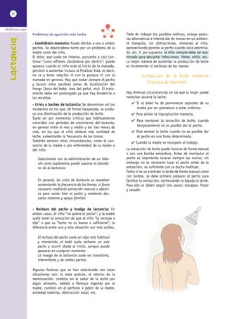 VI



SALUD entre todos
                    Problemas de aparición más tardía                           Trate de indagar los posibles motivos, ensaye postu-
                                                                                ras alternativas e intente dar de mamar en un ambien-
    Lactancia


                    - Candidiasis mamaria: Puede afectar a uno o ambos          te tranquilo, sin distracciones, mimando al niño,
                    pechos. Se desencadena tanto por un problema de la          aprovechando ponerle al pecho cuando está adormila-
                    madre como del niño.                                        do, etc. Y, por supuesto, el niño siempre debe ser exa-
                    El dolor, que suele ser intenso, punzante y casi con-       minado para descartar infecciones, fiebre, otitis, etc.
                    tinuo “como alfileres clavándose por dentro”; puede         La mejor manera de aumentar la producción de leche
                    aparece cuando el niño está al inicio de la mamada,         es incrementar el estímulo de las mamas
                    persistir o aumentar incluso al finalizar ésta, es decir,
                    no va a tener relación ni con la postura ni con la                    Extracción de la leche materna
                    mamada en general. Hay que tratar siempre el pecho
                    y buscar otras posibles zonas de localización del
                                                                                            (Técnica de Marmet)
                    hongo (boca del bebé, área del pañal, etc). El trata-
                    miento debe ser prolongado ya que hay tendencia a           Hay diversas circunstancias en las que la mujer puede
                    las recaídas.                                               necesitar sacarse la leche:

                    - Crisis o baches de lactancia: Se denominan así los           ✔ Si el bebé ha de permanecer separado de su
                    momentos en los que, de forma inesperada, se produ-              madre por ser prematuro o estar enfermo.
                    ce una disminución de la producción de leche.                  ✔ Para aliviar la ingurgitación mamaria.
                    Suele ser por momentos críticos que habitualmente
                                                                                   ✔ Para mantener la secreción de leche, cuando
                    coinciden con periodos de crecimiento del lactante,
                    en general entre el mes y medio y los tres meses de              temporalmente no es posible dar el pecho.
                    vida, en los que el niño obtiene más cantidad de               ✔ Para extraer la leche cuando no es posible dar
                    leche, aumentando la frecuencia de las tomas.                    el pecho en una toma determinada.
                    También existen otras circunstancias, como el can-             ✔ Cuando la madre se incorpore al trabajo.
                    sancio de la madre o por enfermedad de la madre o
                    del niño.                                                   La extracción de leche puede hacerse de forma manual
                                                                                o con una bomba extractora. Antes de manipular el
                       Solucionarlo con la administración de un bibe-           pecho es importante lavarse siempre las manos; sin
                       rón como suplemento puede suponer el abando-             embargo no es necesario lavar el pecho antes de la
                       no de la lactancia.                                      extracción, es suficiente con la ducha habitual.
                                                                                Tanto si se va a extraer la leche de forma manual como
                                                                                con bomba, se debe primero preparar el pecho para
                       En general, las crisis de lactancia se resuelven         facilitar la extracción, estimulando la bajada la leche.
                       aumentando la frecuencia de las tomas, si fuera          Para ello se deben seguir tres pasos: masajear, frotar
                       necesario mediante extracción manual o eléctri-          y sacudir.
                       ca para vaciar bien el pecho y mediante des-
                       canso materno y apoyo familiar.

                    - Rechazo del pecho y huelga de lactancia: En
                    ambos casos, el niño “no quiere el pecho”; y la madre
                    suele tener la sensación de que el niño “la rechaza a
                    ella” o que su “leche no es buena o suficiente”; la
                    diferencia entre una y otra situación son más sutiles.

                       El rechazo del pecho suele ser algo más habitual
                       y mantenido, el bebé suele rechazar un solo
                       pecho y ocurrir desde el inicio, aunque puede
                       aparecer en cualquier momento.
                       La huelga de la lactancia suele ser transitoria,
                       intermitente y de ambos pechos.

                    Algunos factores que se han relacionado con estas
                    situaciones son: la mala postura, el retorno de la
                    menstruación, cambios en el sabor de la leche por
                    algún alimento, bebida o fármaco ingerido por la
                    madre, cambios en el perfume o jabón de la madre,
                    ansiedad materna, obstrucción nasal, etc.
 